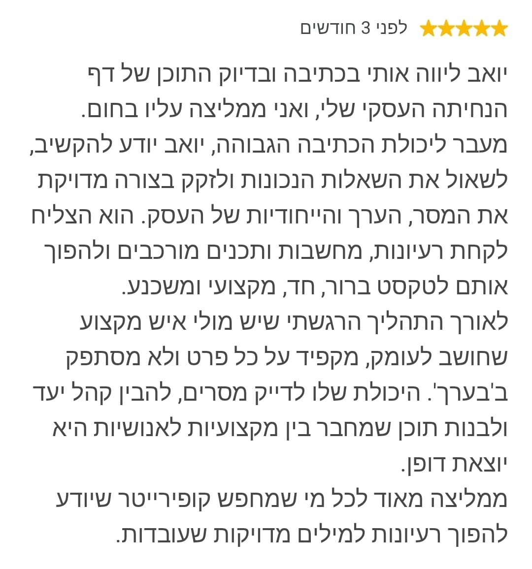 יואב ליווה אותי בכתיבה ובדיוק התוכן של דף הנחיתה העסקי שלי, ואני ממליצה עליו בחום. מעבר ליכולת הכתיבה הגבוהה, יואב יודע להקשיב, לשאול את השאלות הנכונות ולזקק בצורה מדויקת את המסר, הערך והייחודיות של העסק. הוא הצליח לקחת רעיונות, מחשבות ותכנים מורכבים ולהפוך אותם לטקסט ברור, חד, מקצועי ומשכנע. לאורך התהליך הרגשתי שיש מולי איש מקצוע שחושב לעומק, מקפיד על כל פרט ולא מסתפק ב'בערך'. היכולת שלו לדייק מסרים, להבין קהל יעד ולבנות תוכן שמחבר בין מקצועיות לאנושיות היא יוצאת דופן. ממליצה מאוד לכל מי שמחפש קופירייטר שיודע להפוך רעיונות למילים מדויקות שעובדות.